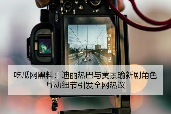 吃瓜网黑料：迪丽热巴与黄景瑜新剧角色互动细节引发全网热议